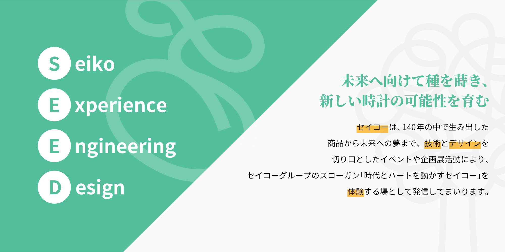 SEEDはSeiko Experience Engineering Designの略であり、エンジニアリングとデザインで創り出した、腕時計の様々な楽しさを体験する場という意味が込められています。