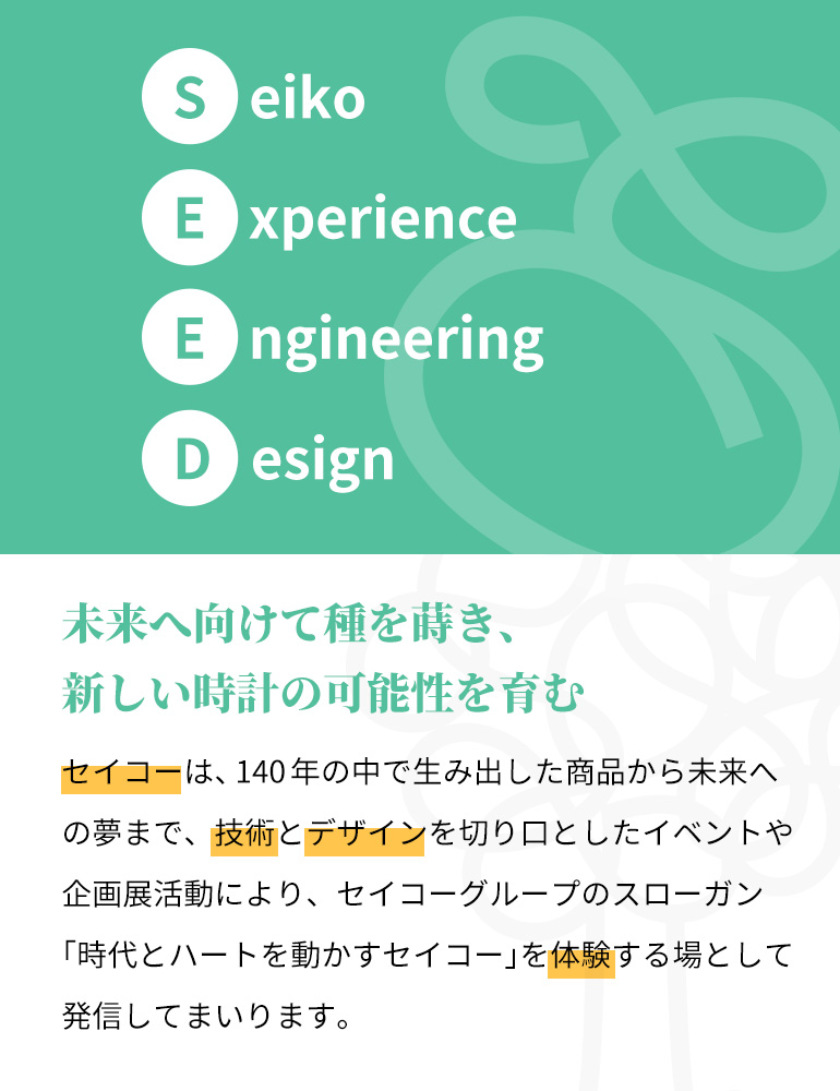 SEEDはSeiko Experience Engineering Designの略であり、エンジニアリングとデザインで創り出した、腕時計の様々な楽しさを体験する場という意味が込められています。